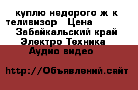 куплю недорого ж/к теливизор › Цена ­ 1 000 - Забайкальский край Электро-Техника » Аудио-видео   